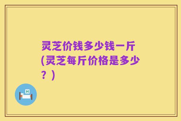 灵芝价钱多少钱一斤 (灵芝每斤价格是多少？)