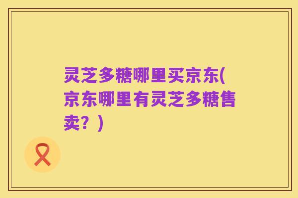 灵芝多糖哪里买京东(京东哪里有灵芝多糖售卖?)