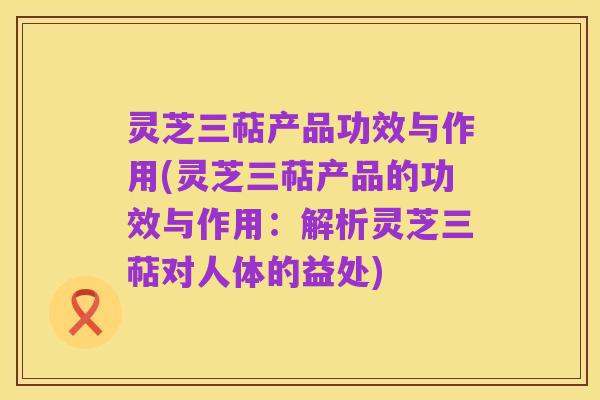 灵芝三萜产品功效与作用(灵芝三萜产品的功效与作用：解析灵芝三萜对人体的益处)