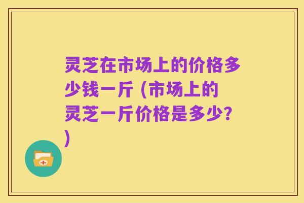 灵芝在市场上的价格多少钱一斤 (市场上的灵芝一斤价格是多少？)