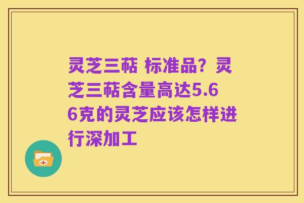 灵芝三萜 标准品?灵芝三萜含量高达5.66克的灵芝应该怎样进行深加工