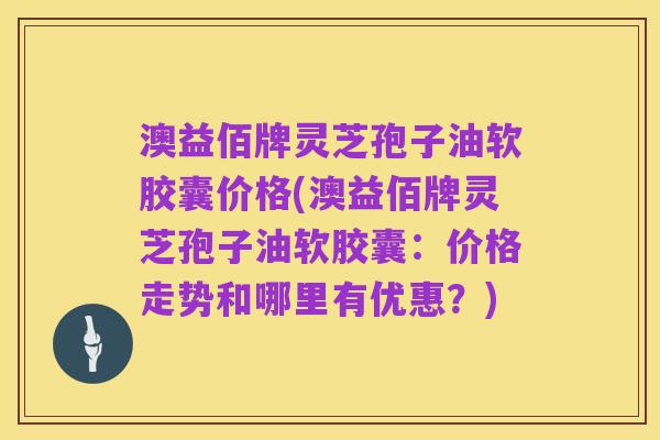 澳益佰牌灵芝孢子油软胶囊价格(澳益佰牌灵芝孢子油软胶囊:价格走势和哪里有优惠?)