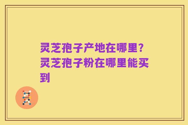 灵芝孢子产地在哪里?灵芝孢子粉在哪里能买到