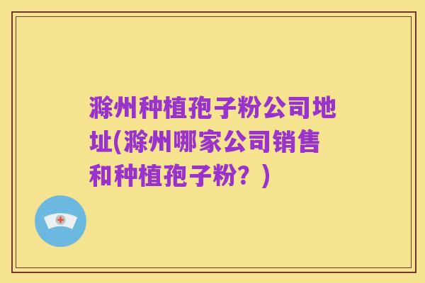 滁州种植孢子粉公司地址(滁州哪家公司销售和种植孢子粉?)