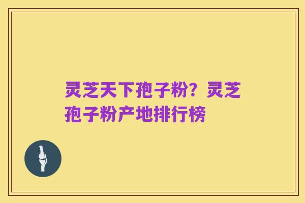 灵芝天下孢子粉？灵芝孢子粉产地排行榜