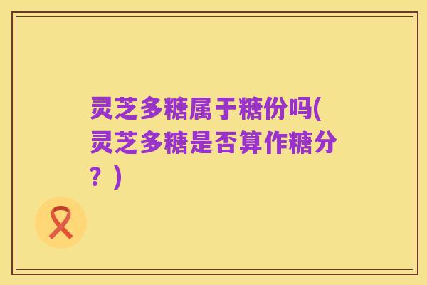 灵芝多糖属于糖份吗(灵芝多糖是否算作糖分?)