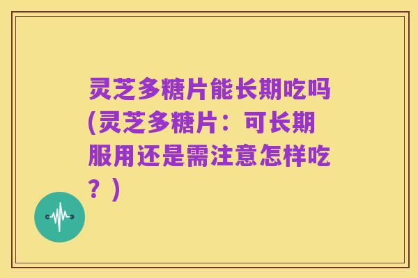 灵芝多糖片能长期吃吗(灵芝多糖片：可长期服用还是需注意怎样吃？)