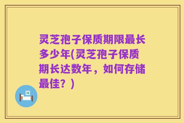 灵芝孢子保质期限最长多少年(灵芝孢子保质期长达数年，如何存储最佳？)