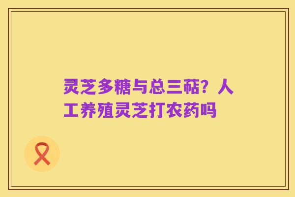 灵芝多糖与总三萜?人工养殖灵芝打农药吗
