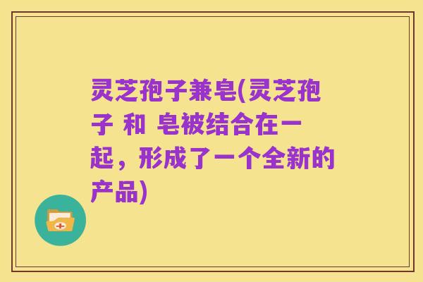灵芝孢子兼皂(灵芝孢子 和 皂被结合在一起，形成了一个全新的产品)