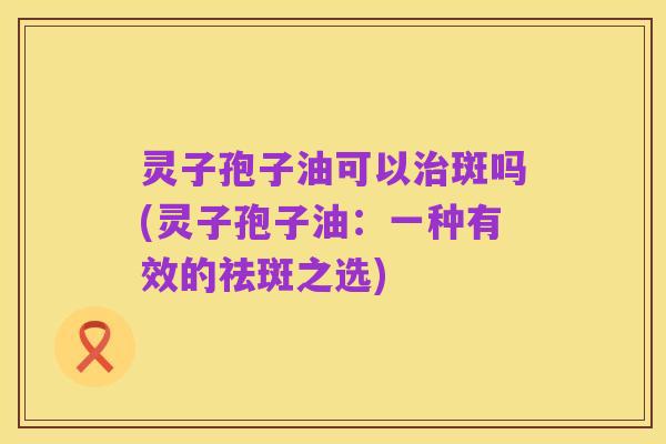 灵子孢子油可以治斑吗(灵子孢子油:一种有效的祛斑之选)
