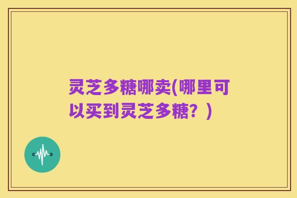 灵芝多糖哪卖(哪里可以买到灵芝多糖?)