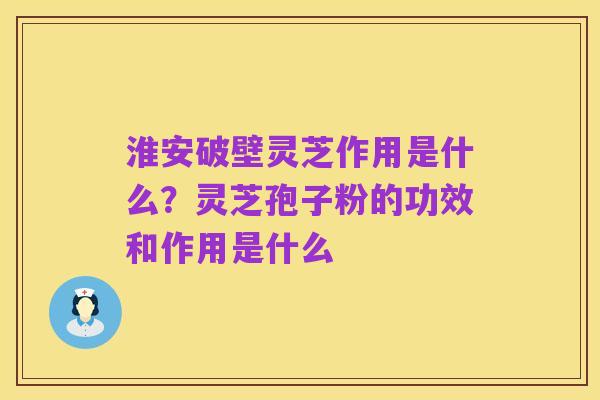 淮安破壁灵芝作用是什么?灵芝孢子粉的功效和作用是什么