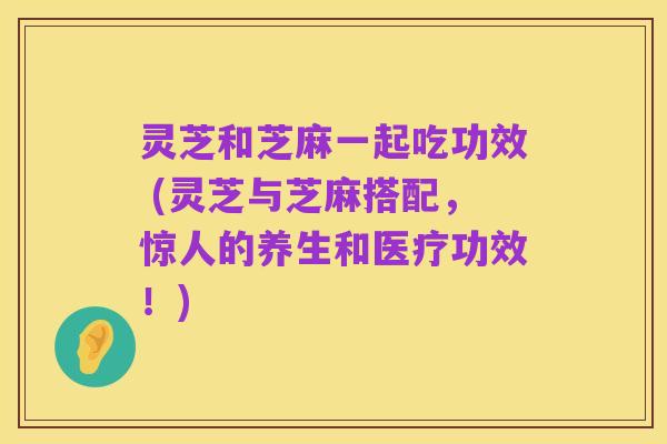 灵芝和芝麻一起吃功效 (灵芝与芝麻搭配,惊人的养生和医疗功效!)