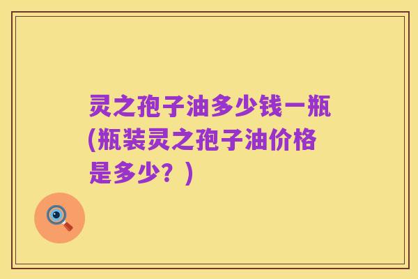 灵之孢子油多少钱一瓶(瓶装灵之孢子油价格是多少?)