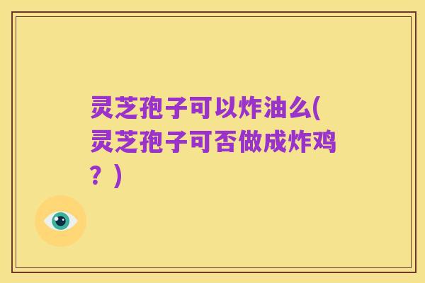 灵芝孢子可以炸油么(灵芝孢子可否做成炸鸡?)