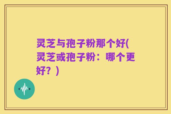 灵芝与孢子粉那个好(灵芝或孢子粉：哪个更好？)