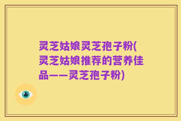 灵芝姑娘灵芝孢子粉(灵芝姑娘推荐的营养佳品——灵芝孢子粉)