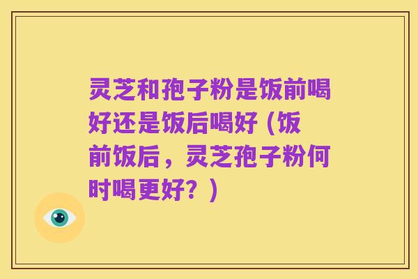 灵芝和孢子粉是饭前喝好还是饭后喝好 (饭前饭后,灵芝孢子粉何时喝更好?)
