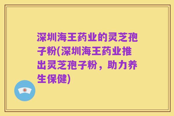 深圳海王药业的灵芝孢子粉(深圳海王药业推出灵芝孢子粉，助力养生保健)