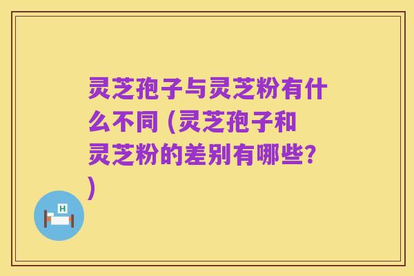 灵芝孢子与灵芝粉有什么不同 (灵芝孢子和灵芝粉的差别有哪些?)