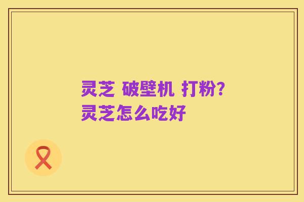 灵芝 破壁机 打粉？灵芝怎么吃好