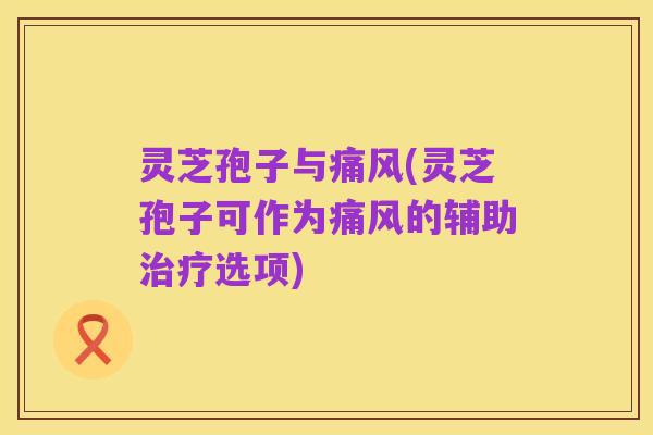 灵芝孢子与痛风(灵芝孢子可作为痛风的辅助治疗选项)