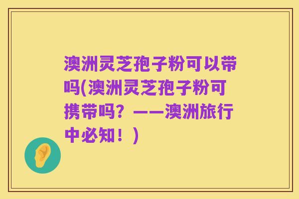 澳洲灵芝孢子粉可以带吗(澳洲灵芝孢子粉可携带吗？——澳洲旅行中必知！)