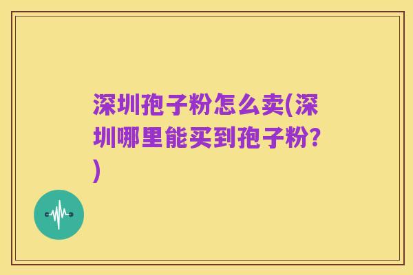 深圳孢子粉怎么卖(深圳哪里能买到孢子粉?)