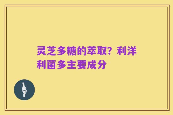 灵芝多糖的萃取?利洋利菌多主要成分