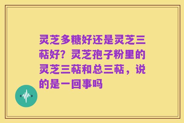 灵芝多糖好还是灵芝三萜好?灵芝孢子粉里的灵芝三萜和总三萜,说的是一回事吗