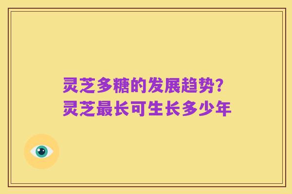 灵芝多糖的发展趋势？灵芝最长可生长多少年