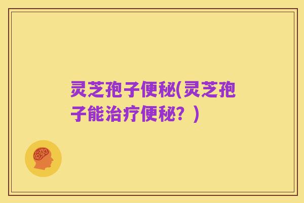 灵芝孢子便秘(灵芝孢子能治疗便秘?)