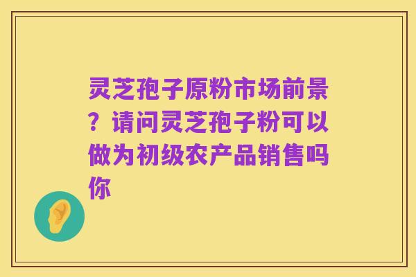 灵芝孢子原粉市场前景?请问灵芝孢子粉可以做为初级农产品销售吗你