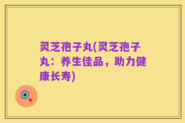 灵芝孢子丸(灵芝孢子丸:养生佳品,助力健康长寿)