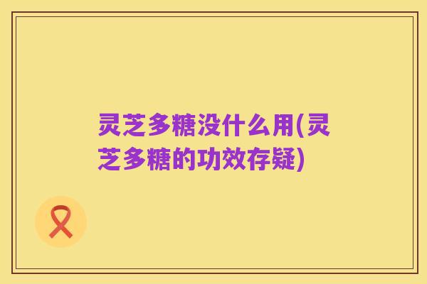 灵芝多糖没什么用(灵芝多糖的功效存疑)