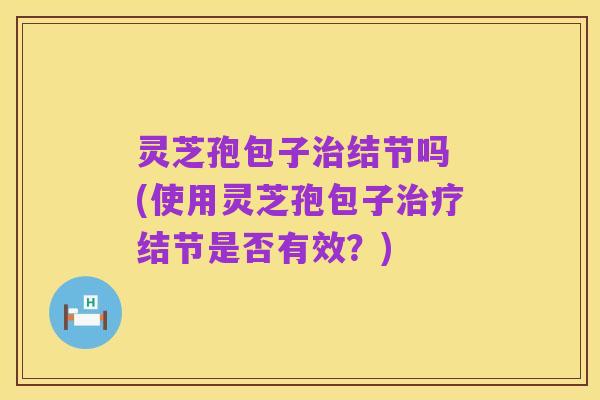 灵芝孢包子治结节吗 (使用灵芝孢包子治疗结节是否有效?)