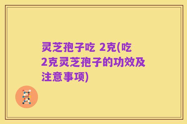 灵芝孢子吃 2克(吃2克灵芝孢子的功效及注意事项)