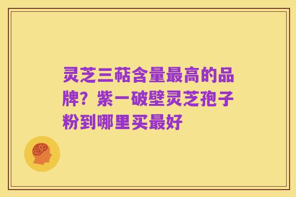 灵芝三萜含量最高的品牌?紫一破壁灵芝孢子粉到哪里买最好