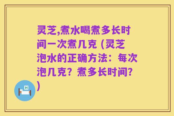 灵芝,煮水喝煮多长时间一次煮几克 (灵芝泡水的正确方法：每次泡几克？煮多长时间？)