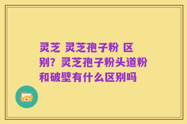 灵芝 灵芝孢子粉 区别？灵芝孢子粉头道粉和破壁有什么区别吗