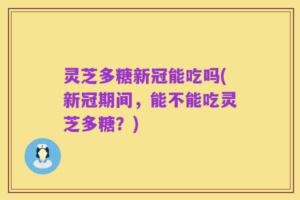 灵芝多糖新冠能吃吗(新冠期间，能不能吃灵芝多糖？)