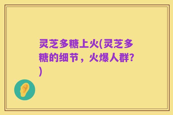 灵芝多糖上火(灵芝多糖的细节，火爆人群？)