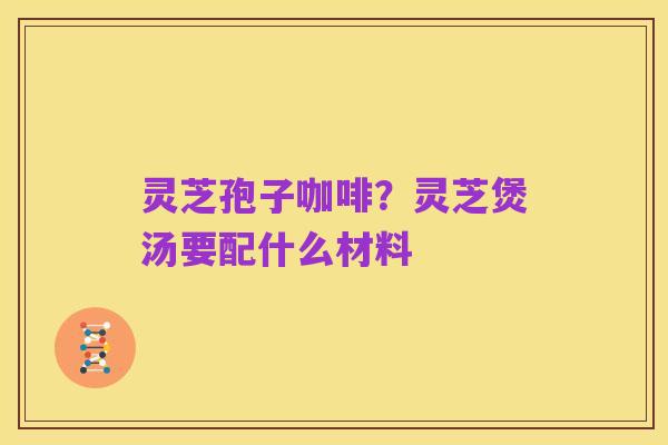灵芝孢子咖啡?灵芝煲汤要配什么材料