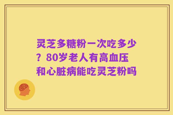 灵芝多糖粉一次吃多少?80岁老人有高血压和心脏病能吃灵芝粉吗