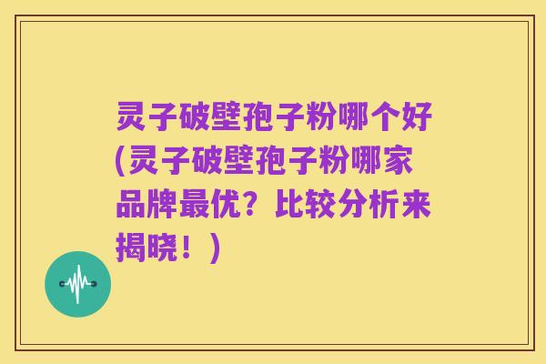 灵子破壁孢子粉哪个好(灵子破壁孢子粉哪家品牌最优？比较分析来揭晓！)