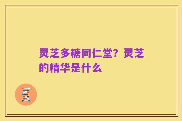 灵芝多糖同仁堂？灵芝的精华是什么