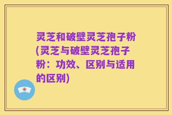 灵芝和破壁灵芝孢子粉(灵芝与破壁灵芝孢子粉：功效、区别与适用的区别)