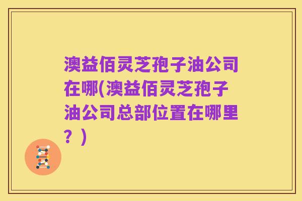 澳益佰灵芝孢子油公司在哪(澳益佰灵芝孢子油公司总部位置在哪里?)