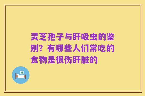 灵芝孢子与肝吸虫的鉴别?有哪些人们常吃的食物是很伤肝脏的